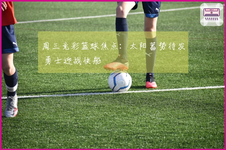 周三竞彩篮球焦点：太阳蓄势待发 勇士迎战快船