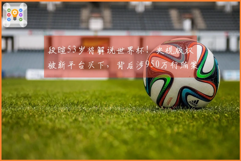 段暄53岁将解说世界杯!央视版权被新平台买下,背后涉950万行贿案判刑